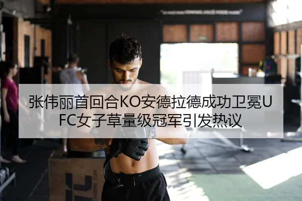 张伟丽首回合KO安德拉德成功卫冕UFC女子草量级冠军引发热议
