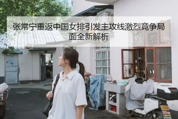 张常宁重返中国女排引发主攻线激烈竞争局面全新解析