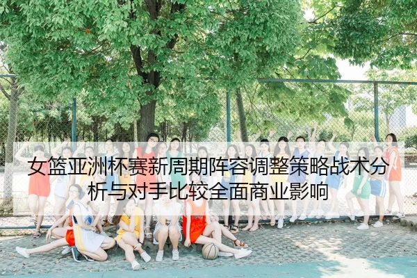 nv-lan-ya-zhou-bei-sai-xin-zhou-qi-zhen-rong-tiao-zheng-ce-lve-zhan-shu-fen-xi-yu-dui-shou-bi-jiao-quan-mian-shang-ye-2-412.jpg