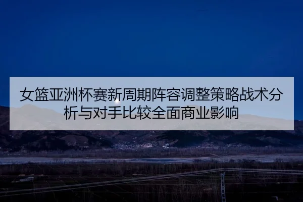 女篮亚洲杯赛新周期阵容调整策略战术分析与对手比较全面商业影响